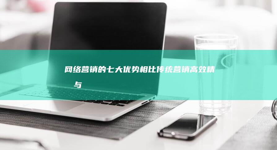 网络营销的七大优势相比传统营销：高效、精准与成本效益分析